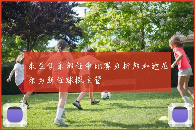 米兰俱乐部任命比赛分析师加迪尼尔为新任球探主管