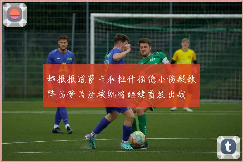 邮报报道萨卡和拉什福德小伤疑缺阵戈登马杜埃凯将继续首发出战