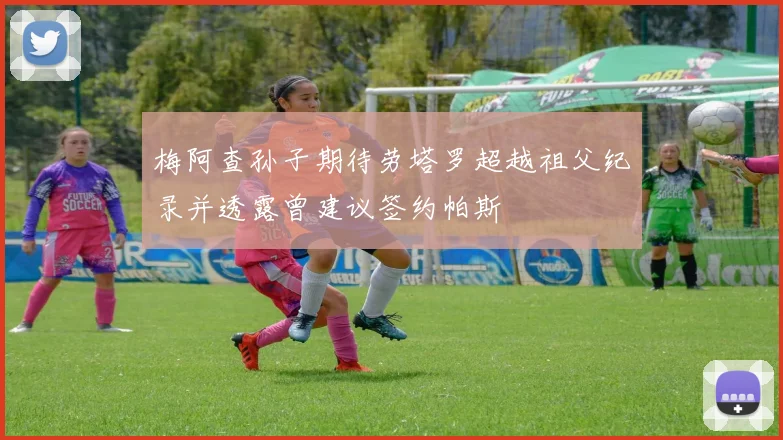 梅阿查孙子期待劳塔罗超越祖父纪录并透露曾建议签约帕斯