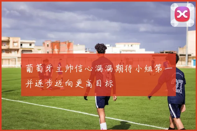 葡萄牙主帅信心满满期待小组第一并逐步迈向更高目标