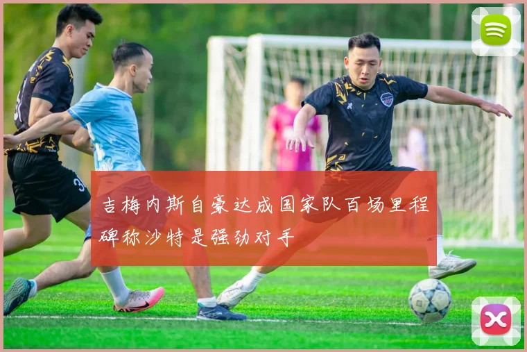 吉梅内斯自豪达成国家队百场里程碑称沙特是强劲对手
