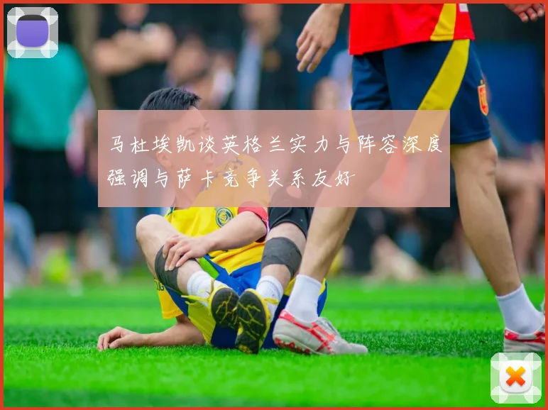 马杜埃凯谈英格兰实力与阵容深度强调与萨卡竞争关系友好