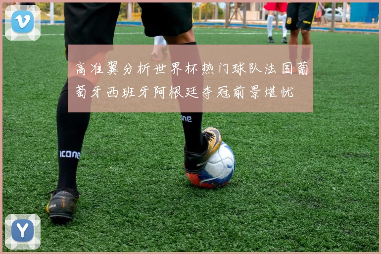 高准翼分析世界杯热门球队法国葡萄牙西班牙阿根廷夺冠前景堪忧