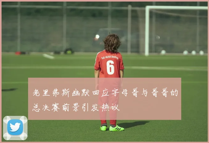 老里弗斯幽默回应字母哥与哥哥的总决赛前景引发热议
