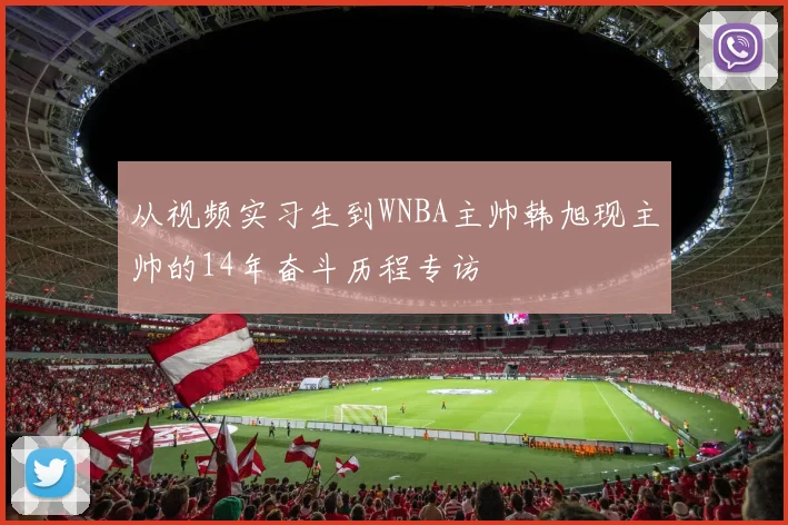 从视频实习生到WNBA主帅韩旭现主帅的14年奋斗历程专访