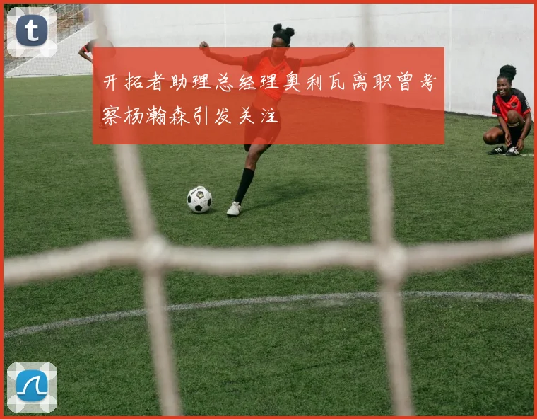 开拓者助理总经理奥利瓦离职曾考察杨瀚森引发关注