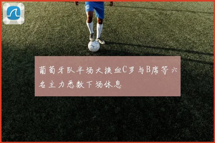 葡萄牙队半场大换血C罗与B席等六名主力悉数下场休息