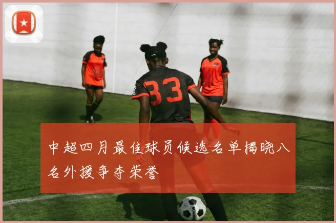 中超四月最佳球员候选名单揭晓八名外援争夺荣誉