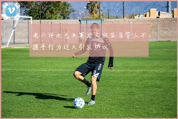 老六评论总决赛后文班亚马等人不握手行为过火引发热议