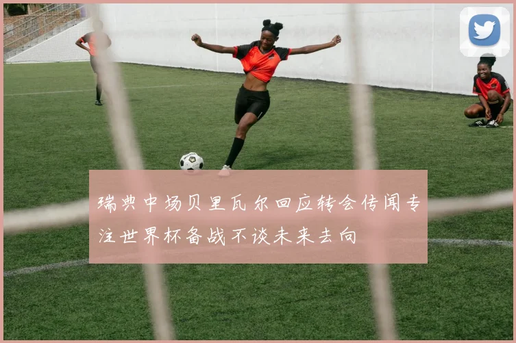 瑞典中场贝里瓦尔回应转会传闻专注世界杯备战不谈未来去向