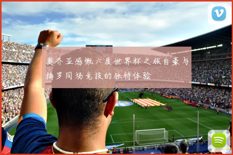 奥乔亚感慨六度世界杯之旅自豪与梅罗同场竞技的独特体验