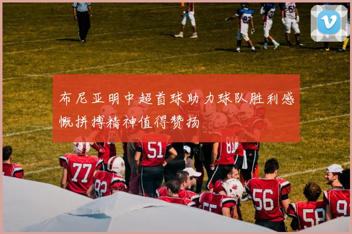 布尼亚明中超首球助力球队胜利感慨拼搏精神值得赞扬